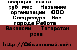 сварщик. вахта. 40 000 руб./мес. › Название организации ­ ООО Спецресурс - Все города Работа » Вакансии   . Татарстан респ.